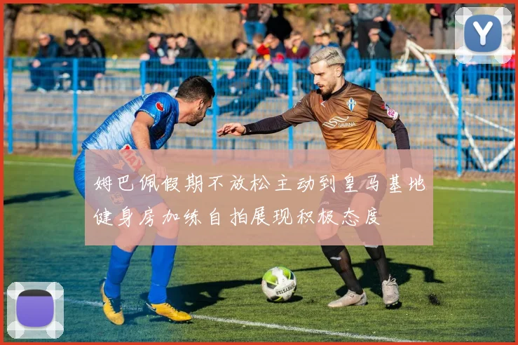 姆巴佩假期不放松主动到皇马基地健身房加练自拍展现积极态度