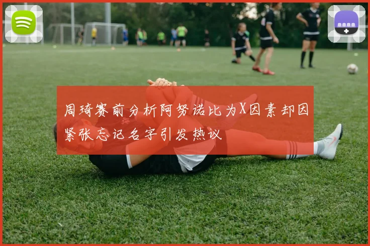 周琦赛前分析阿努诺比为X因素却因紧张忘记名字引发热议
