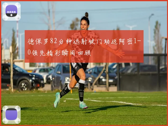 德保罗82分钟远射破门助迈阿密1-0领先精彩瞬间回顾
