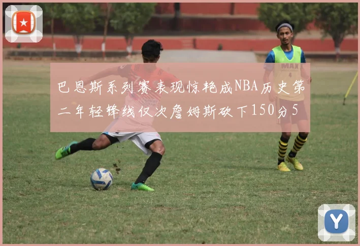 巴恩斯系列赛表现惊艳成NBA历史第二年轻锋线仅次詹姆斯砍下150分50助