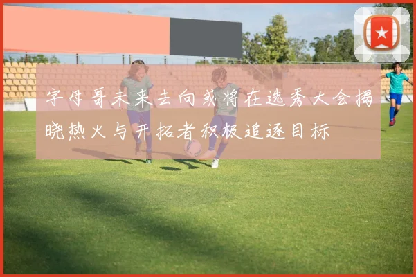 字母哥未来去向或将在选秀大会揭晓热火与开拓者积极追逐目标
