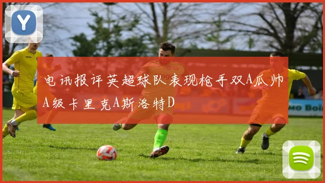 电讯报评英超球队表现枪手双A瓜帅A级卡里克A斯洛特D