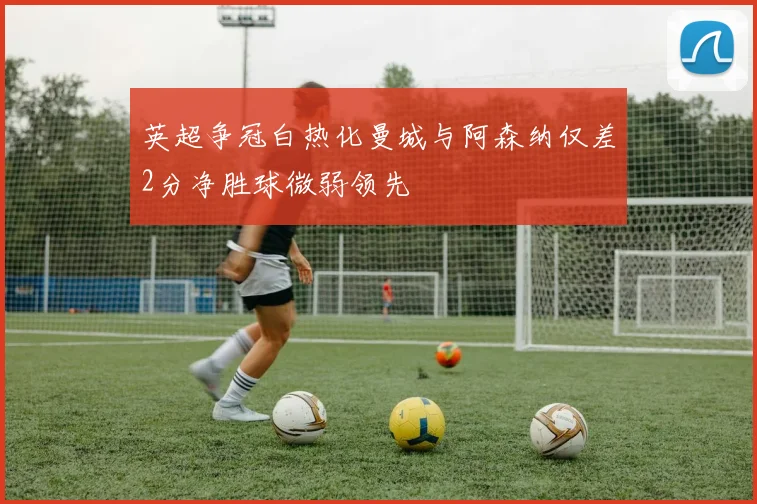 英超争冠白热化曼城与阿森纳仅差2分净胜球微弱领先