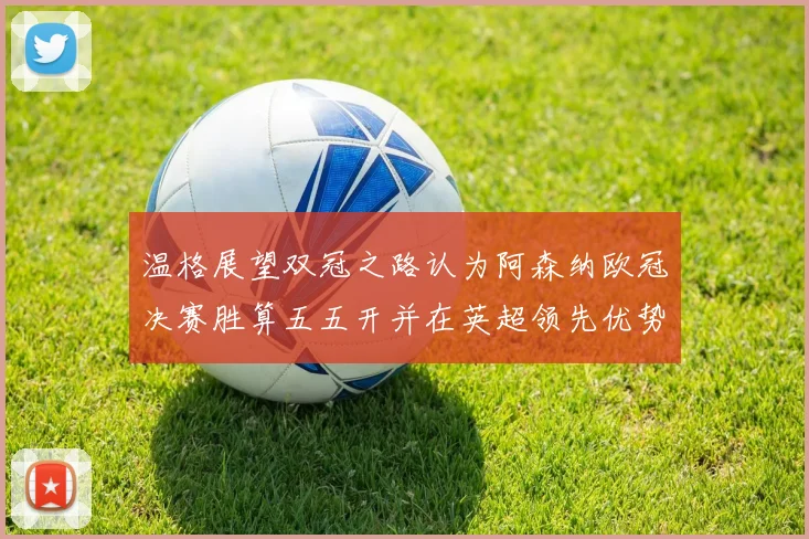 温格展望双冠之路认为阿森纳欧冠决赛胜算五五开并在英超领先优势明显