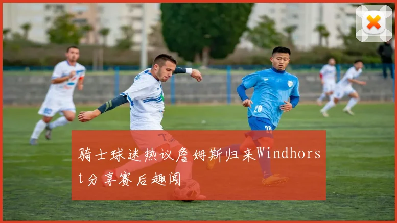骑士球迷热议詹姆斯归来Windhorst分享赛后趣闻