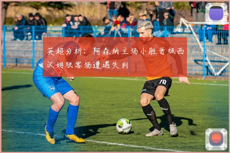 英超分析：阿森纳主场小胜晋级西汉姆联客场遭遇失利
