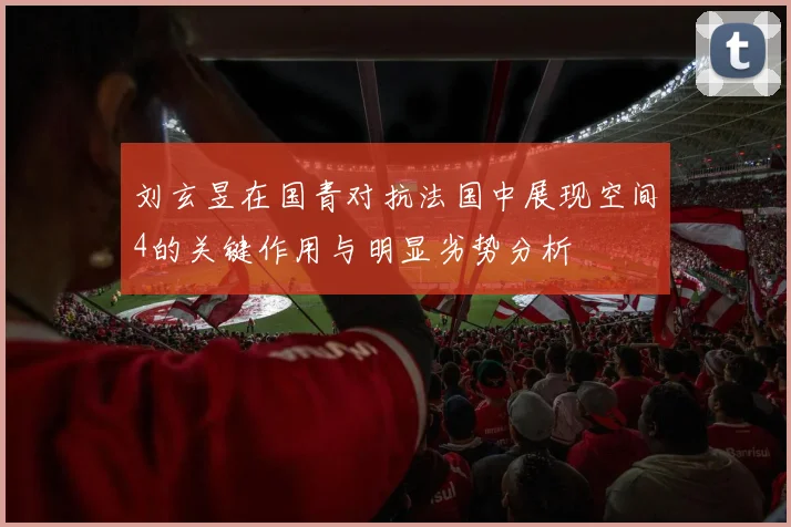 刘玄昱在国青对抗法国中展现空间4的关键作用与明显劣势分析