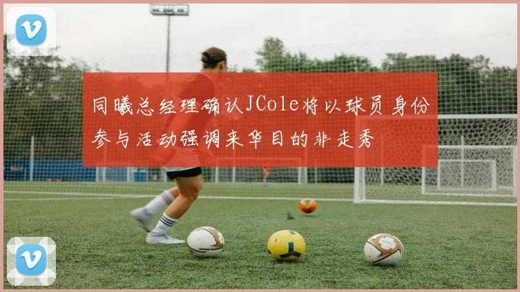 同曦总经理确认JCole将以球员身份参与活动强调来华目的非走秀