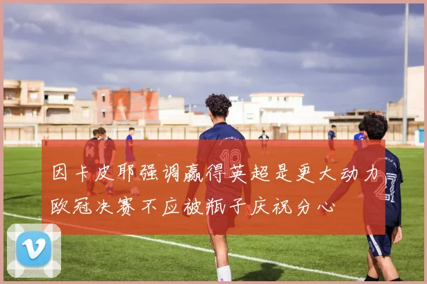 因卡皮耶强调赢得英超是更大动力欧冠决赛不应被瓶子庆祝分心